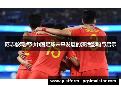 范志毅观点对中国足球未来发展的深远影响与启示