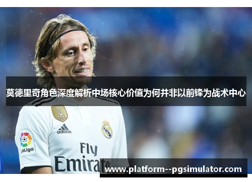 莫德里奇角色深度解析中场核心价值为何并非以前锋为战术中心