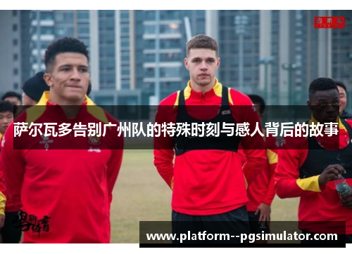 萨尔瓦多告别广州队的特殊时刻与感人背后的故事