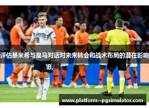 评估基米希与皇马对话对未来转会和战术布局的潜在影响
