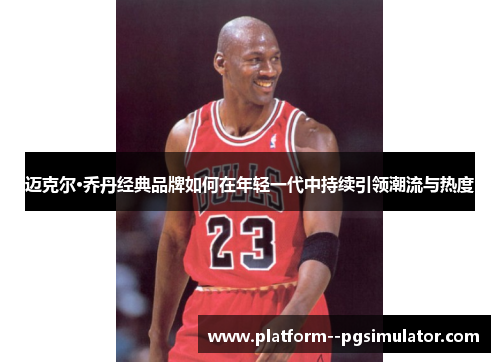 迈克尔·乔丹经典品牌如何在年轻一代中持续引领潮流与热度