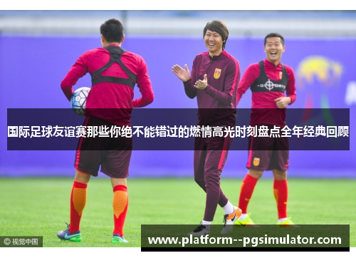 国际足球友谊赛那些你绝不能错过的燃情高光时刻盘点全年经典回顾