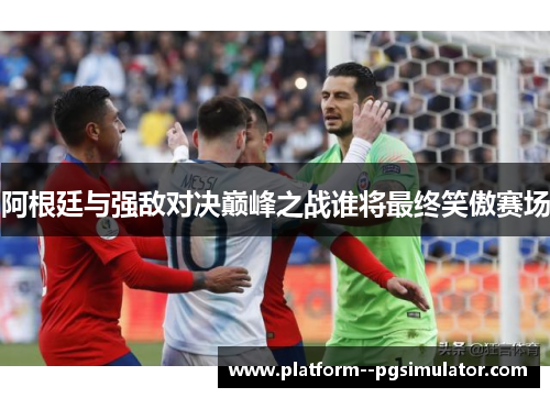 阿根廷与强敌对决巅峰之战谁将最终笑傲赛场