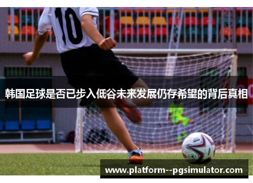 韩国足球是否已步入低谷未来发展仍存希望的背后真相